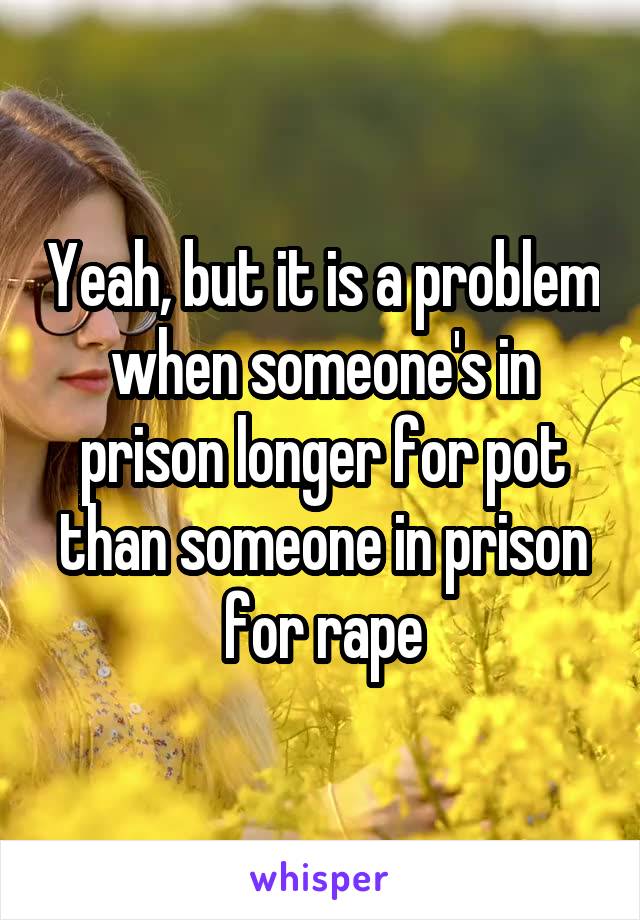 Yeah, but it is a problem when someone's in prison longer for pot than someone in prison for rape