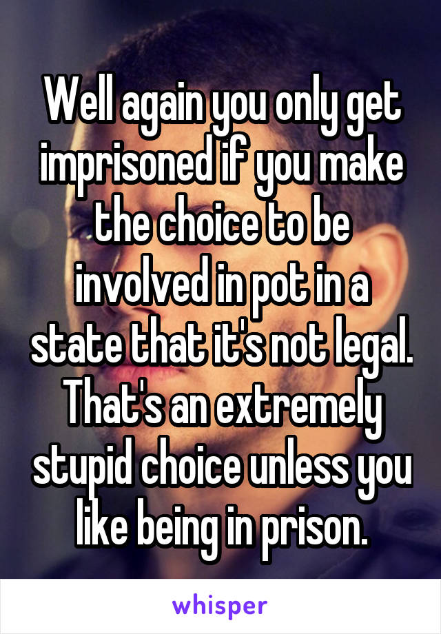 Well again you only get imprisoned if you make the choice to be involved in pot in a state that it's not legal. That's an extremely stupid choice unless you like being in prison.