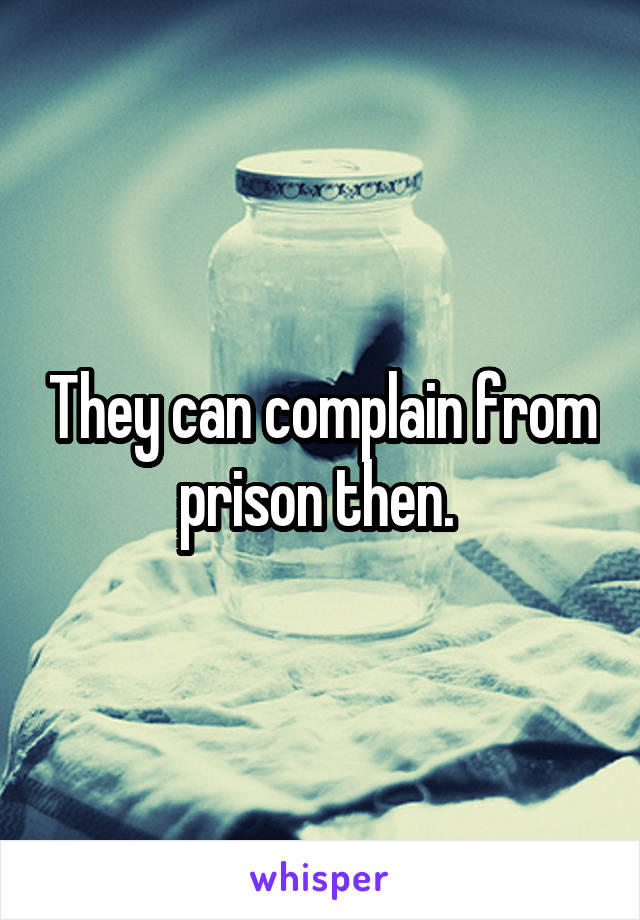 They can complain from prison then. 