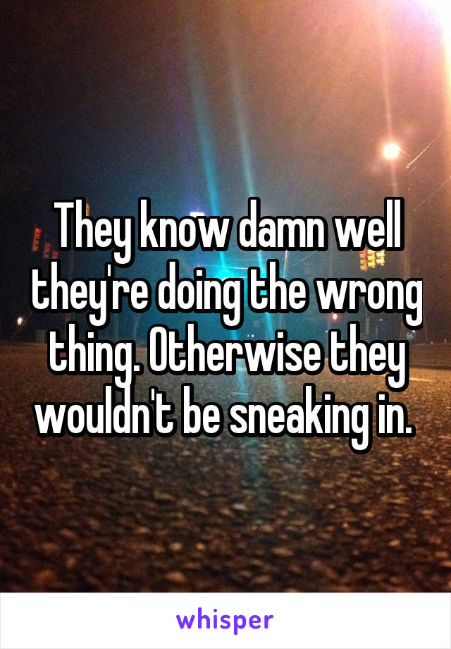 They know damn well they're doing the wrong thing. Otherwise they wouldn't be sneaking in. 