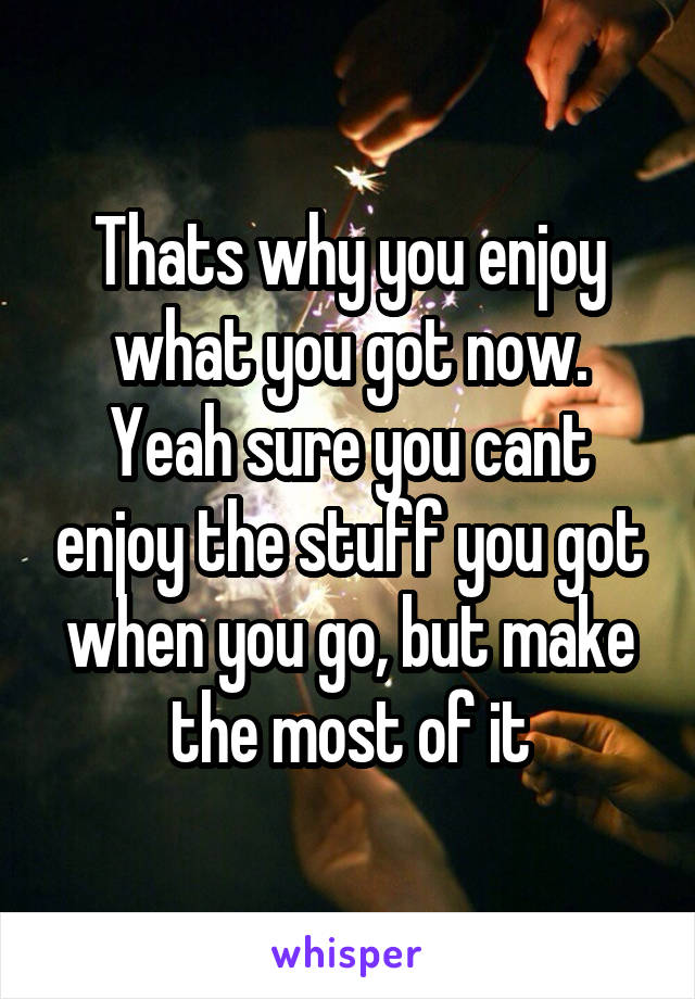 Thats why you enjoy what you got now. Yeah sure you cant enjoy the stuff you got when you go, but make the most of it