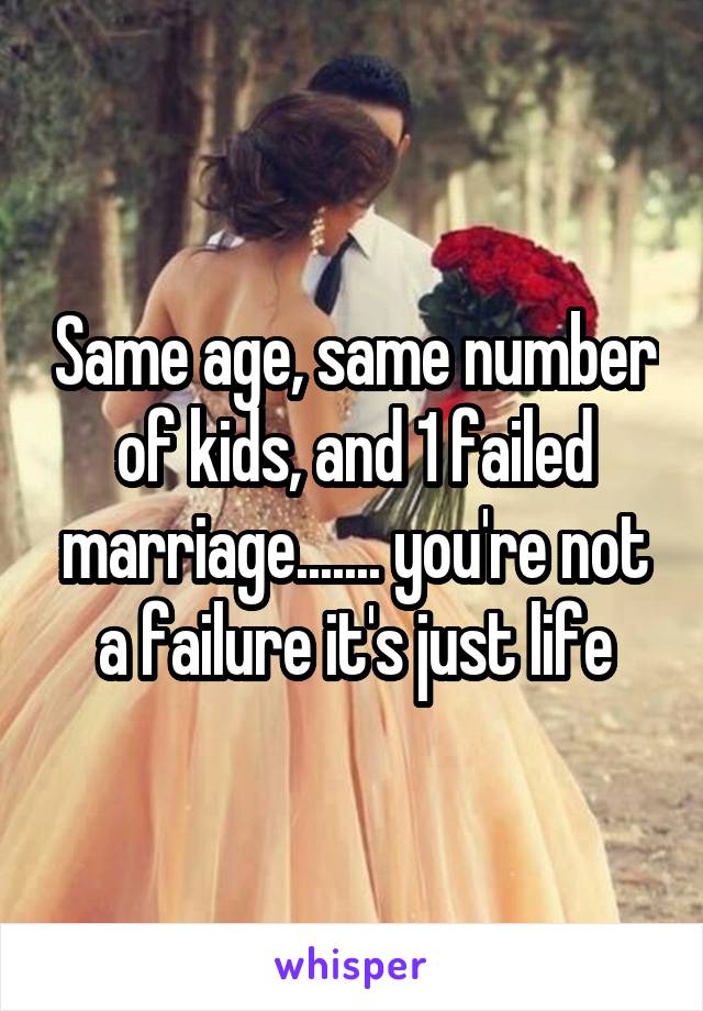 Same age, same number of kids, and 1 failed marriage....... you're not a failure it's just life