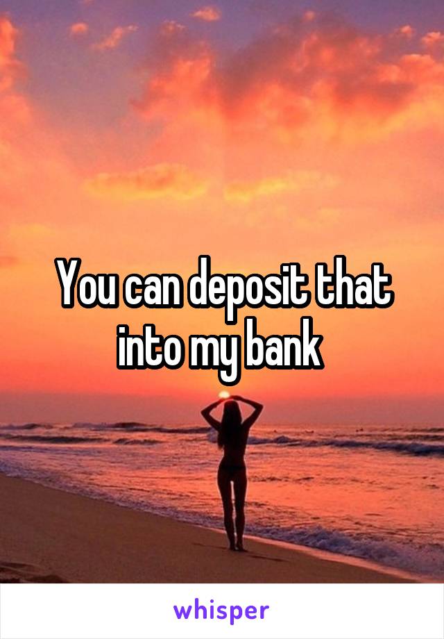 You can deposit that into my bank 