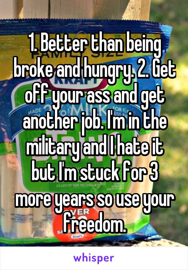 1. Better than being broke and hungry. 2. Get off your ass and get another job. I'm in the military and I hate it but I'm stuck for 3 more years so use your freedom.