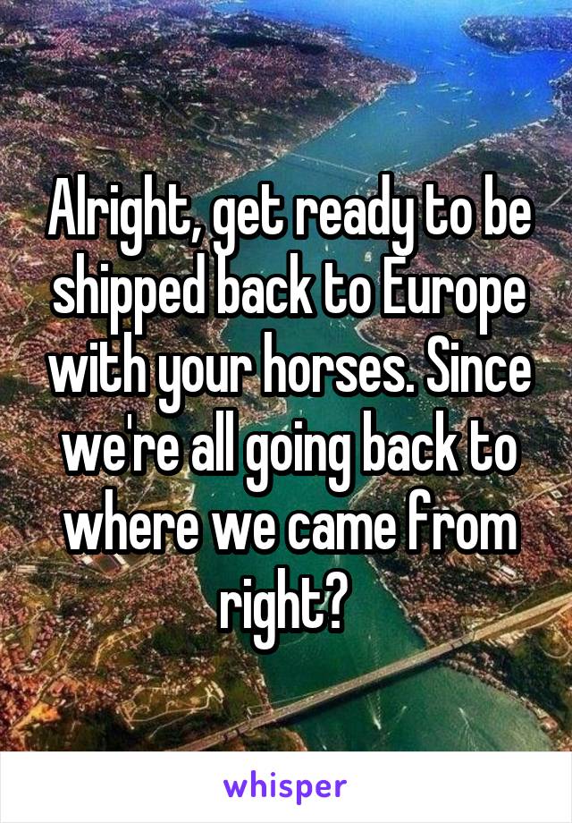 Alright, get ready to be shipped back to Europe with your horses. Since we're all going back to where we came from right? 