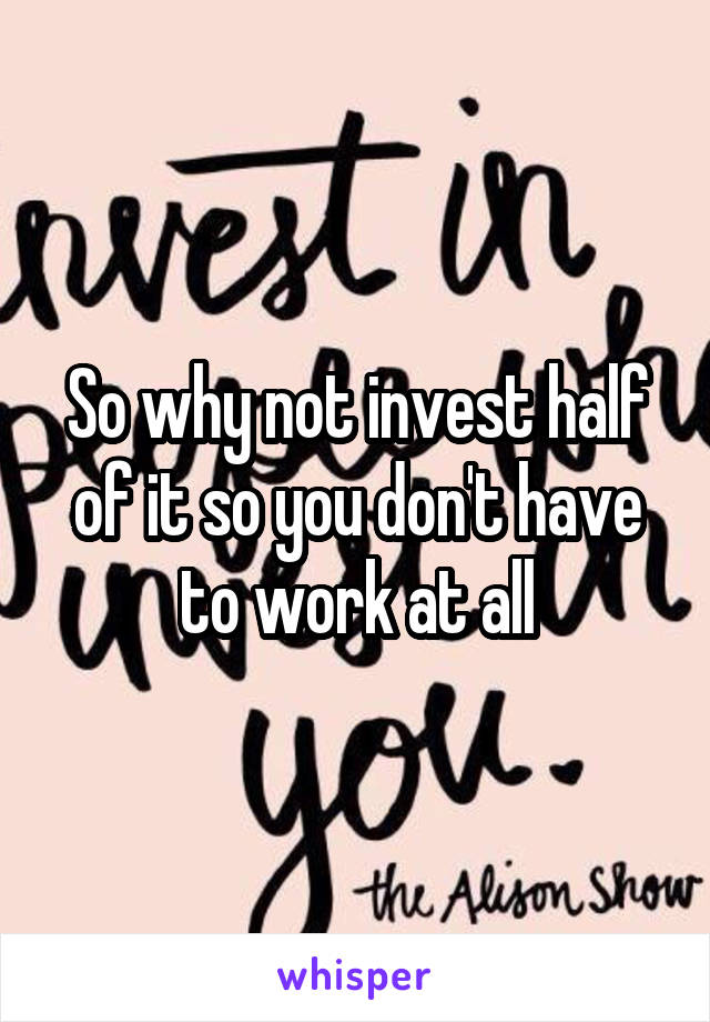 So why not invest half of it so you don't have to work at all