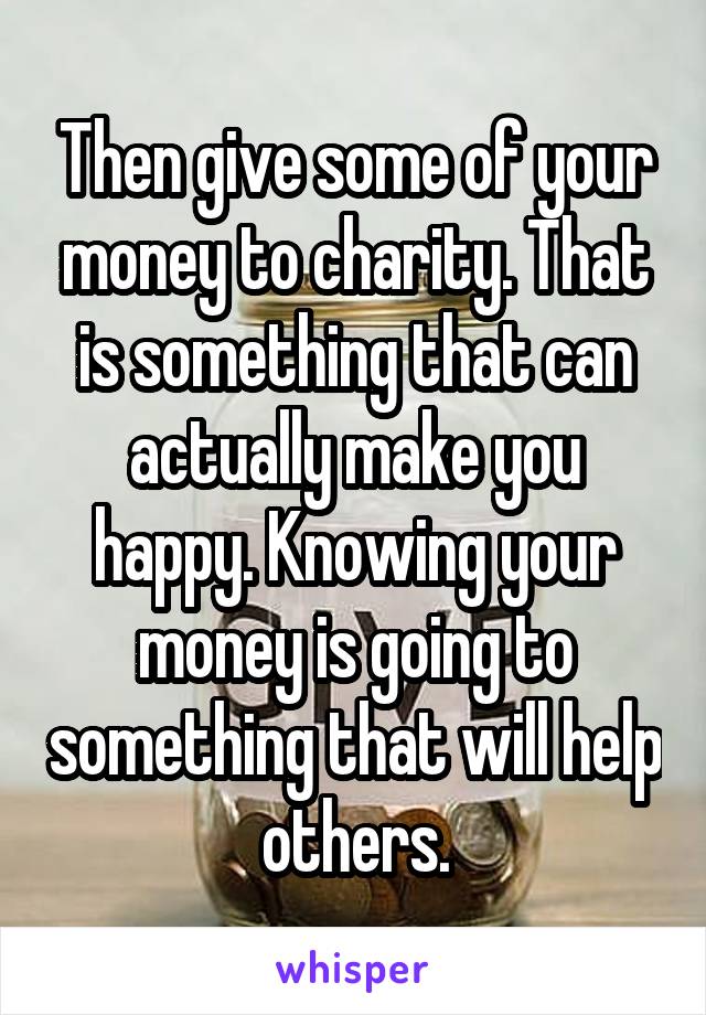 Then give some of your money to charity. That is something that can actually make you happy. Knowing your money is going to something that will help others.