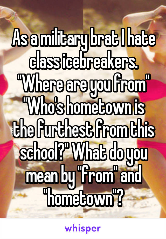 As a military brat I hate class icebreakers. "Where are you from" "Who's hometown is the furthest from this school?" What do you mean by "from" and "hometown"?