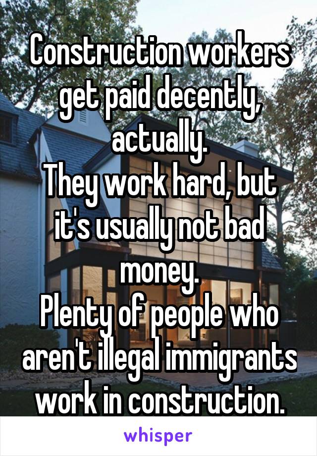 Construction workers get paid decently, actually.
They work hard, but it's usually not bad money.
Plenty of people who aren't illegal immigrants work in construction.