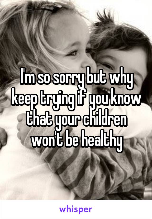 I'm so sorry but why keep trying if you know that your children won't be healthy