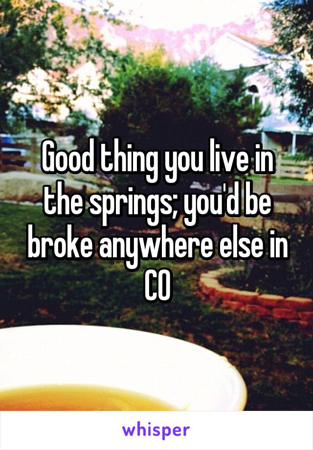 Good thing you live in the springs; you'd be broke anywhere else in CO