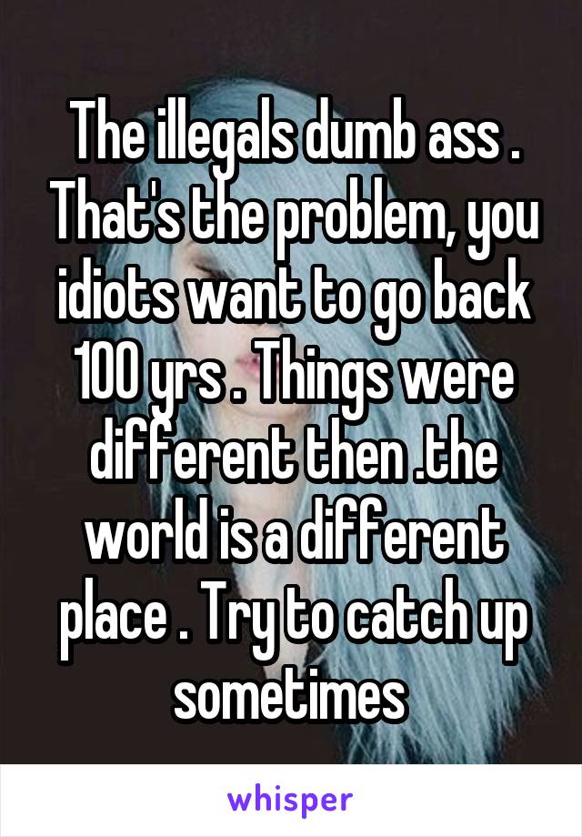 The illegals dumb ass . That's the problem, you idiots want to go back 100 yrs . Things were different then .the world is a different place . Try to catch up sometimes 