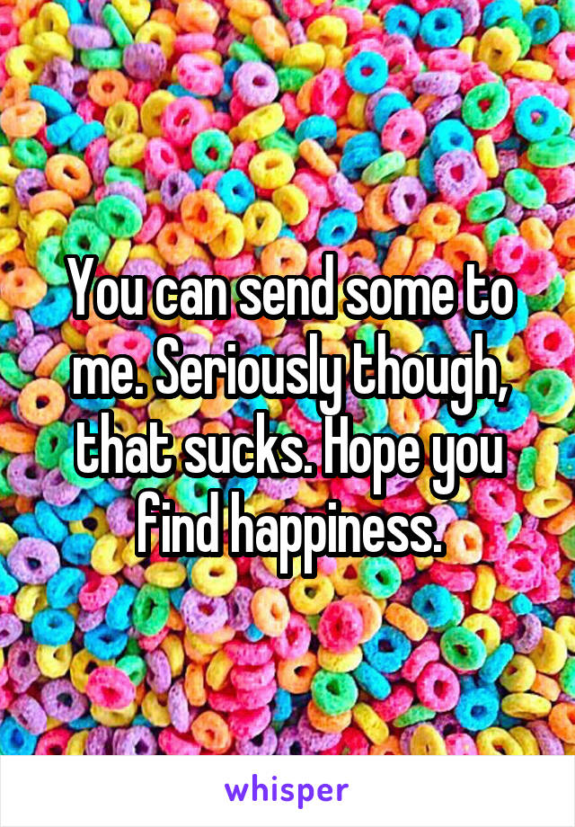 You can send some to me. Seriously though, that sucks. Hope you find happiness.