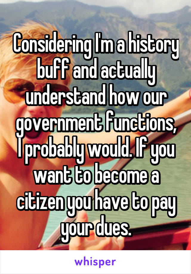 Considering I'm a history buff and actually understand how our government functions, I probably would. If you want to become a citizen you have to pay your dues.