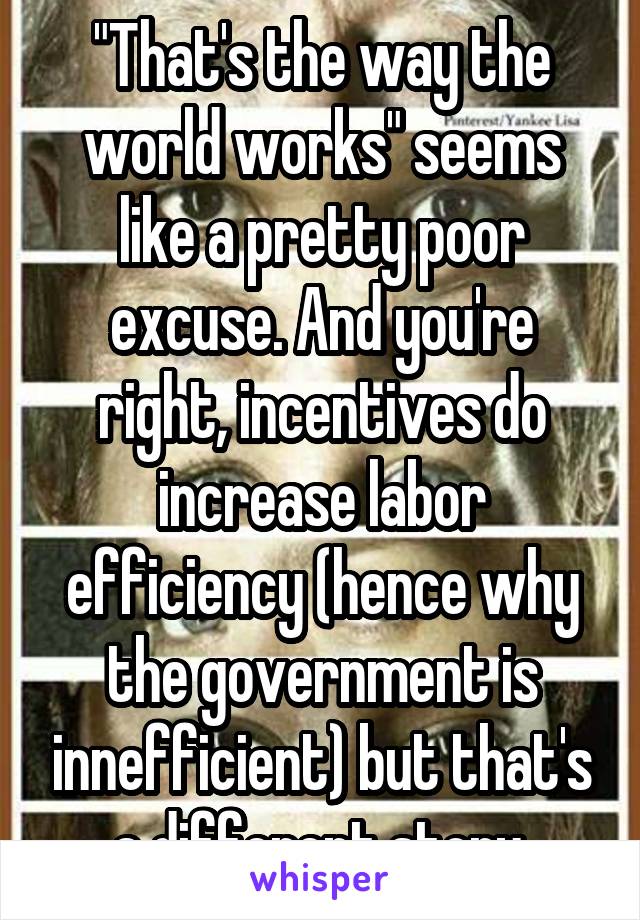 "That's the way the world works" seems like a pretty poor excuse. And you're right, incentives do increase labor efficiency (hence why the government is innefficient) but that's a different story.