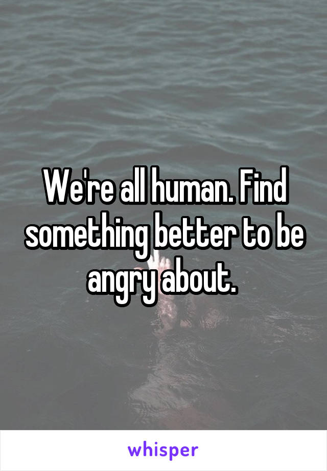 We're all human. Find something better to be angry about. 