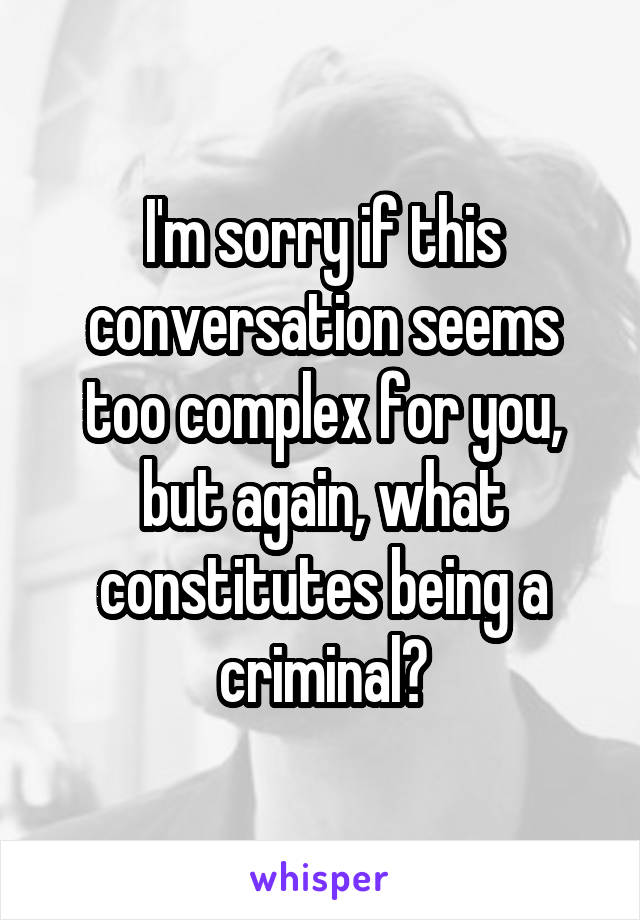 I'm sorry if this conversation seems too complex for you, but again, what constitutes being a criminal?