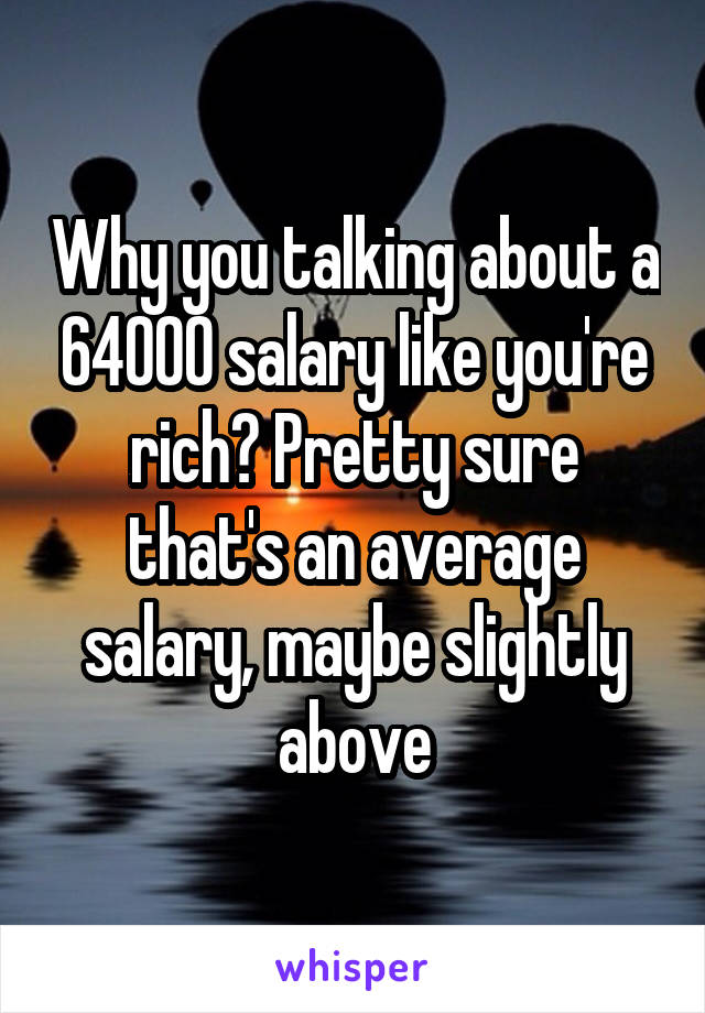 Why you talking about a 64000 salary like you're rich? Pretty sure that's an average salary, maybe slightly above