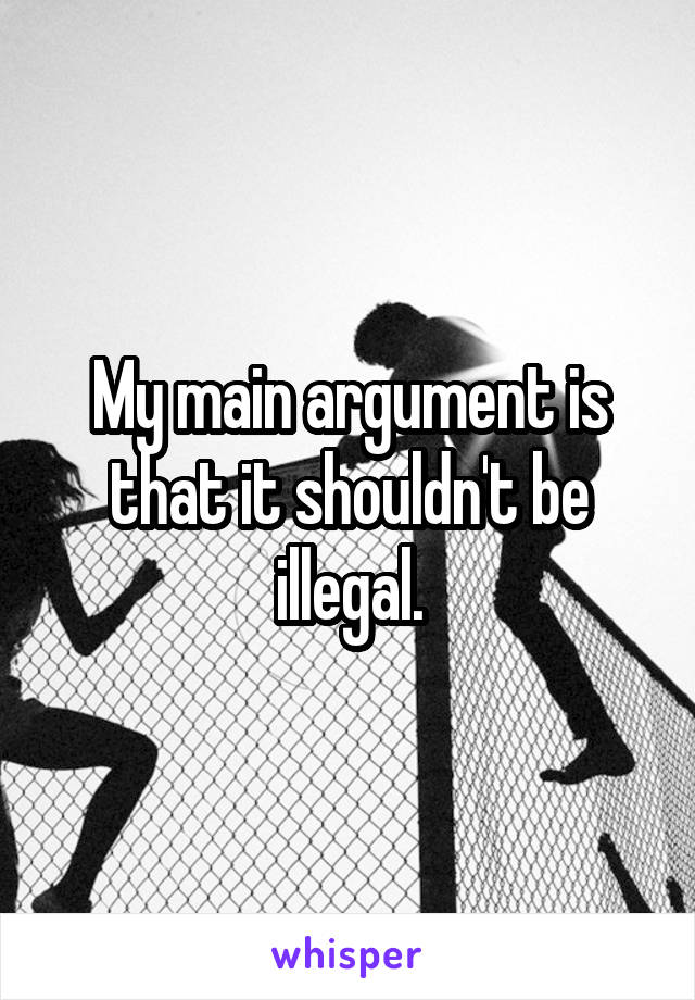 My main argument is that it shouldn't be illegal.