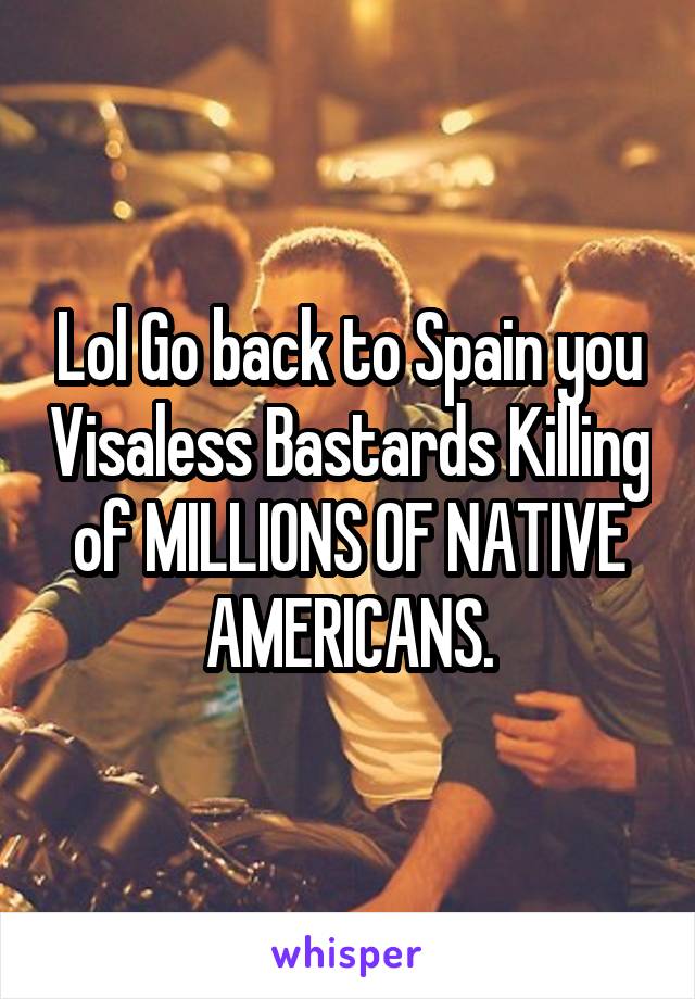 Lol Go back to Spain you Visaless Bastards Killing of MILLIONS OF NATIVE AMERICANS.