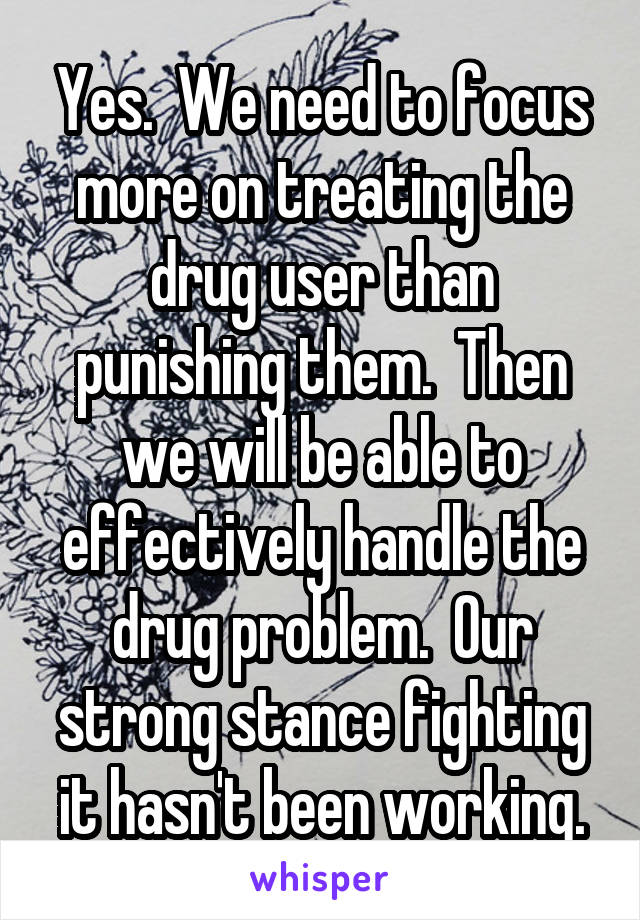 Yes.  We need to focus more on treating the drug user than punishing them.  Then we will be able to effectively handle the drug problem.  Our strong stance fighting it hasn't been working.
