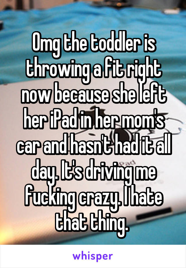 Omg the toddler is throwing a fit right now because she left her iPad in her mom's car and hasn't had it all day. It's driving me fucking crazy. I hate that thing. 