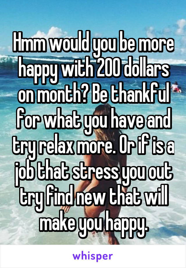 Hmm would you be more happy with 200 dollars on month? Be thankful for what you have and try relax more. Or if is a job that stress you out try find new that will make you happy.