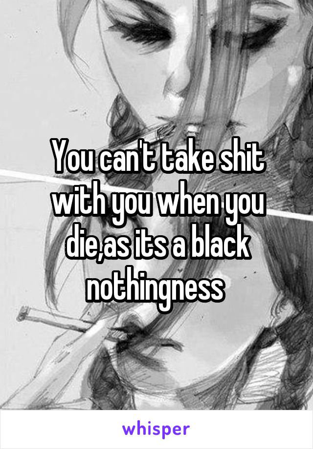 You can't take shit with you when you die,as its a black nothingness 