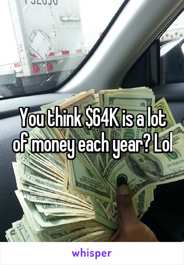 You think $64K is a lot of money each year? Lol