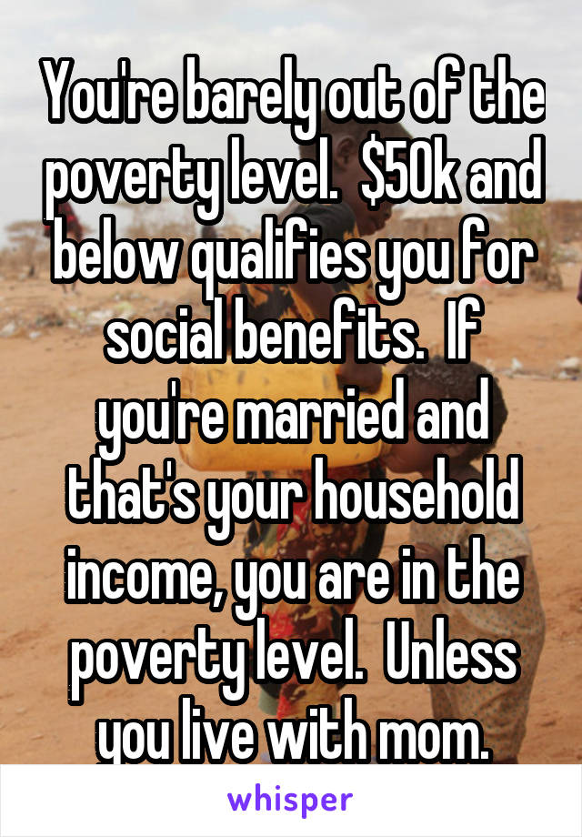 You're barely out of the poverty level.  $50k and below qualifies you for social benefits.  If you're married and that's your household income, you are in the poverty level.  Unless you live with mom.