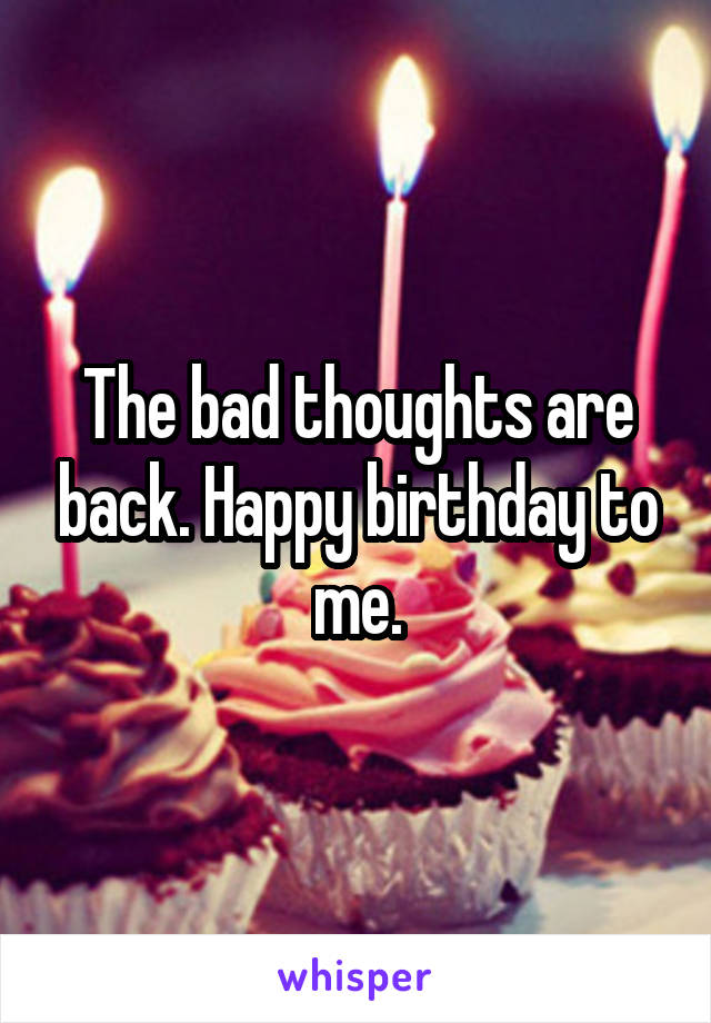 The bad thoughts are back. Happy birthday to me.