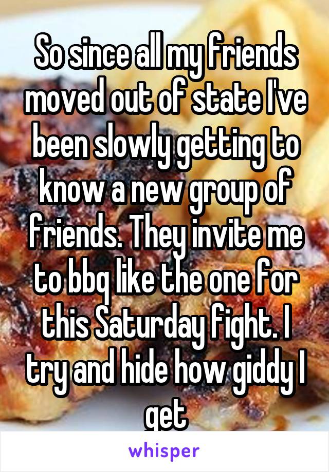 So since all my friends moved out of state I've been slowly getting to know a new group of friends. They invite me to bbq like the one for this Saturday fight. I try and hide how giddy I get