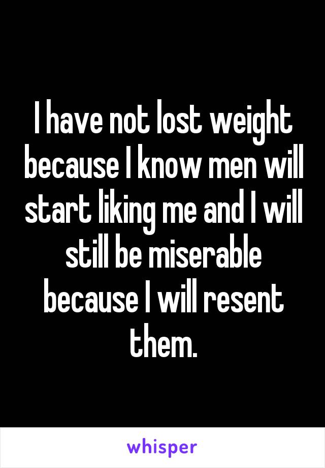 I have not lost weight because I know men will start liking me and I will still be miserable because I will resent them.