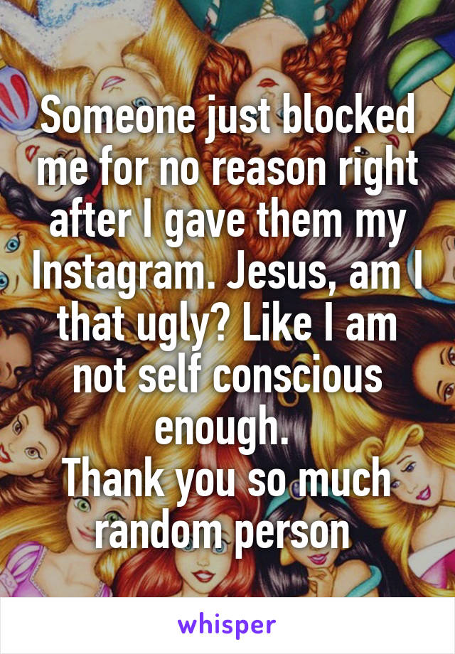 Someone just blocked me for no reason right after I gave them my Instagram. Jesus, am I that ugly? Like I am not self conscious enough. 
Thank you so much random person 