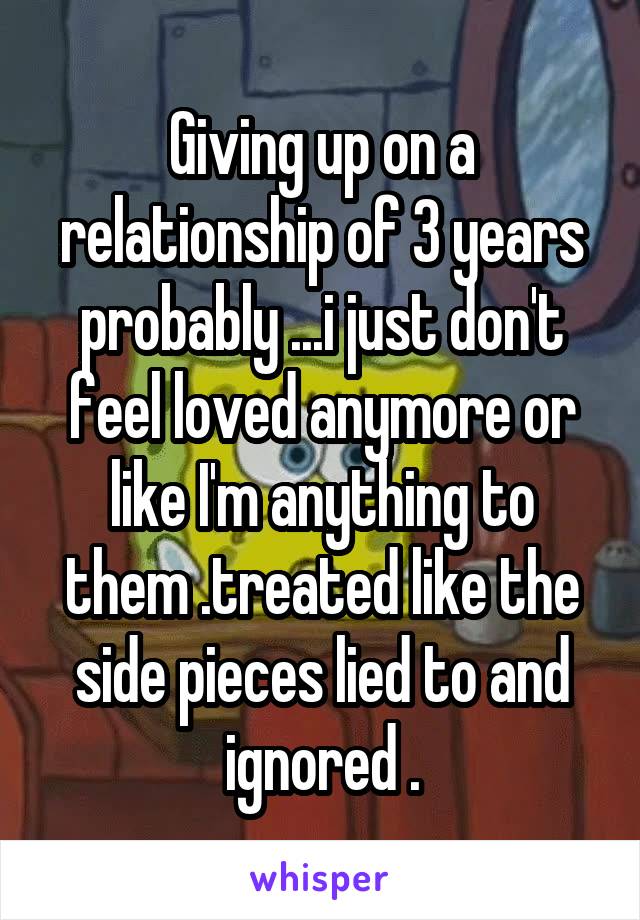 Giving up on a relationship of 3 years probably ...i just don't feel loved anymore or like I'm anything to them .treated like the side pieces lied to and ignored .