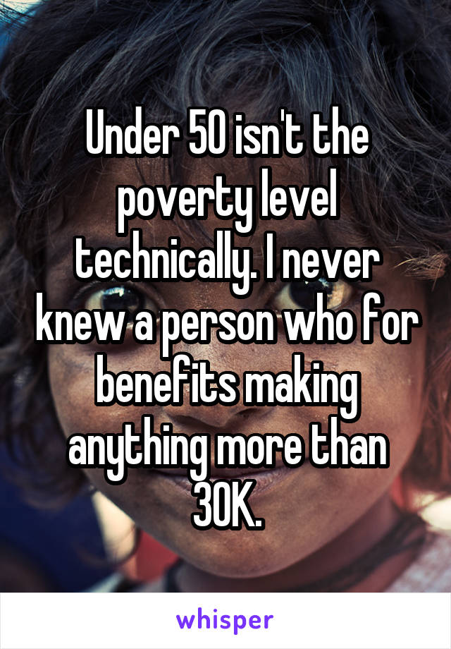 Under 50 isn't the poverty level technically. I never knew a person who for benefits making anything more than 30K.