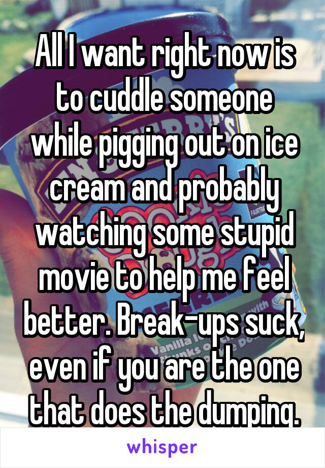All I want right now is to cuddle someone while pigging out on ice cream and probably watching some stupid movie to help me feel better. Break-ups suck, even if you are the one that does the dumping.