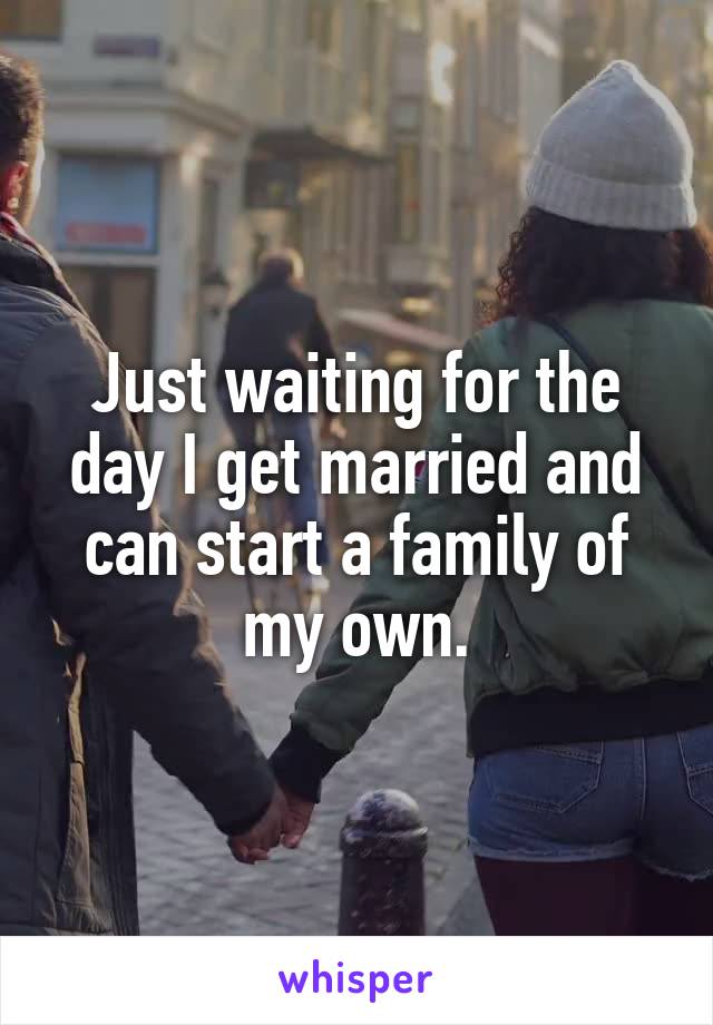 Just waiting for the day I get married and can start a family of my own.