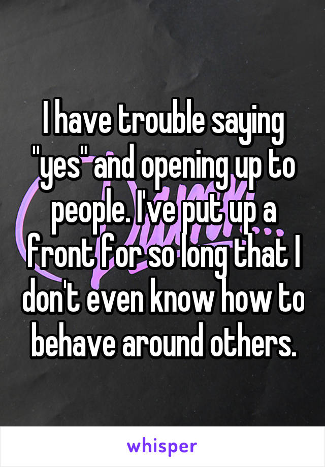 I have trouble saying "yes" and opening up to people. I've put up a front for so long that I don't even know how to behave around others.