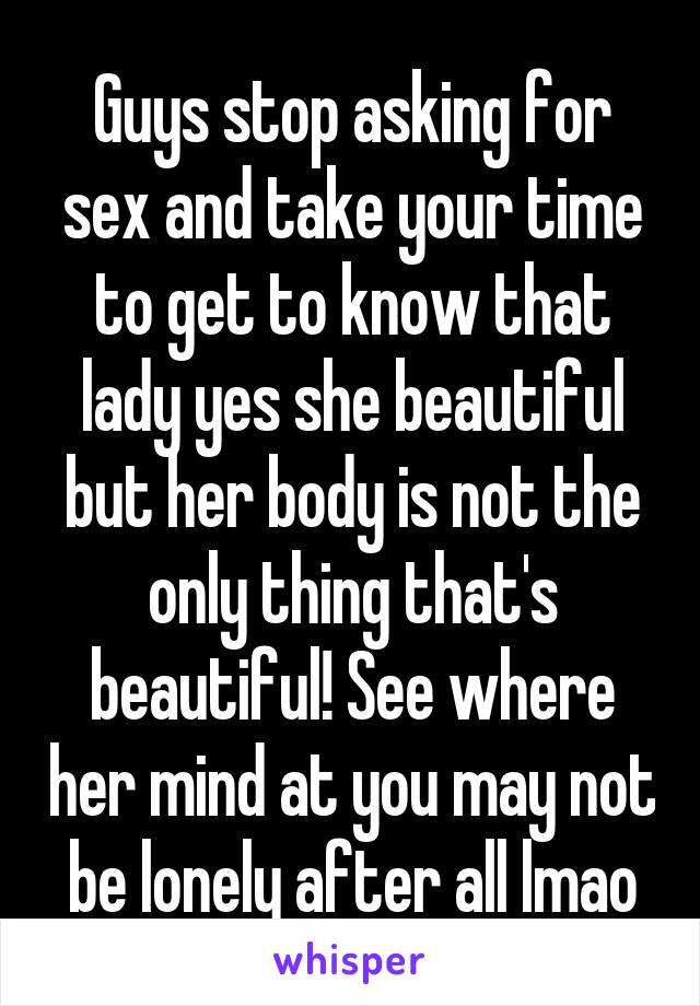 Guys stop asking for sex and take your time to get to know that lady yes she beautiful but her body is not the only thing that's beautiful! See where her mind at you may not be lonely after all lmao