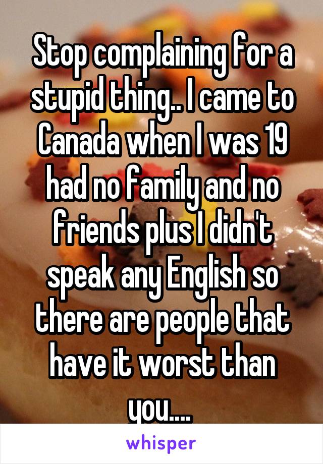 Stop complaining for a stupid thing.. I came to Canada when I was 19 had no family and no friends plus I didn't speak any English so there are people that have it worst than you.... 