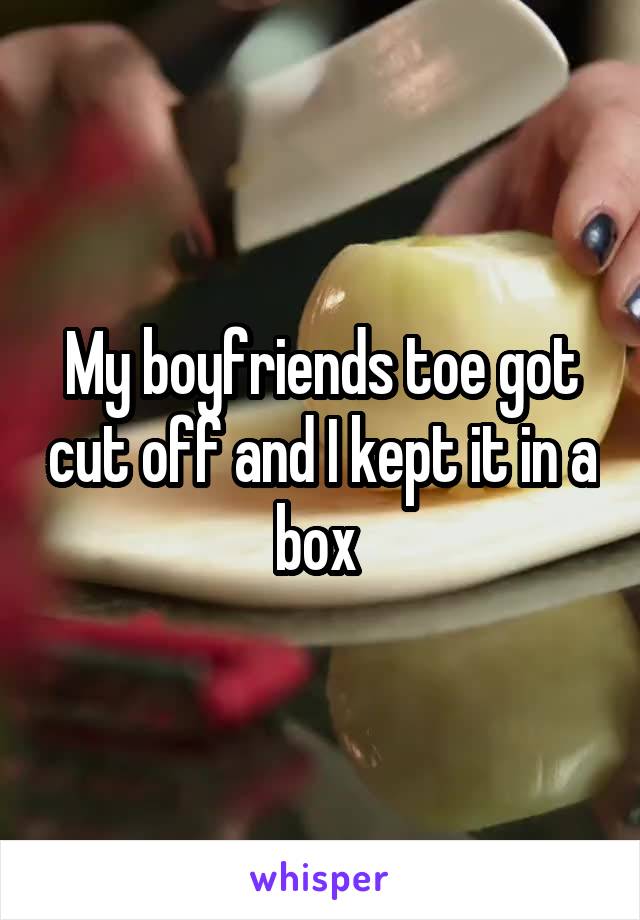 My boyfriends toe got cut off and I kept it in a box 