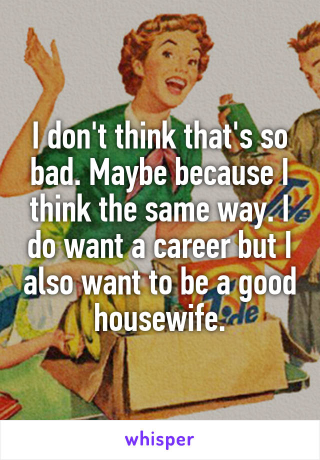 I don't think that's so bad. Maybe because I think the same way. I do want a career but I also want to be a good housewife.