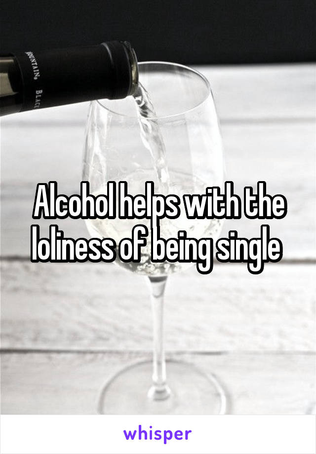 Alcohol helps with the loliness of being single 