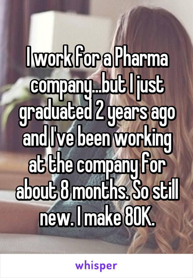 I work for a Pharma company...but I just graduated 2 years ago and I've been working at the company for about 8 months. So still new. I make 80K.