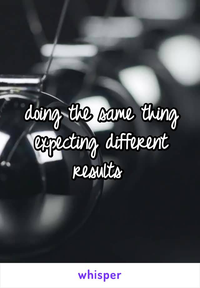 doing the same thing expecting different results 