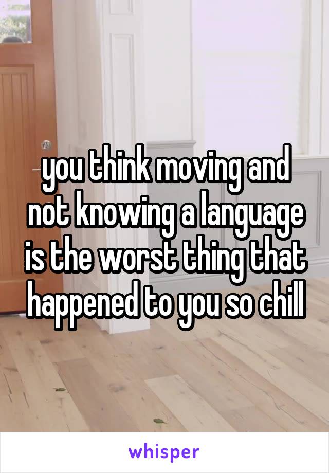 you think moving and not knowing a language is the worst thing that happened to you so chill