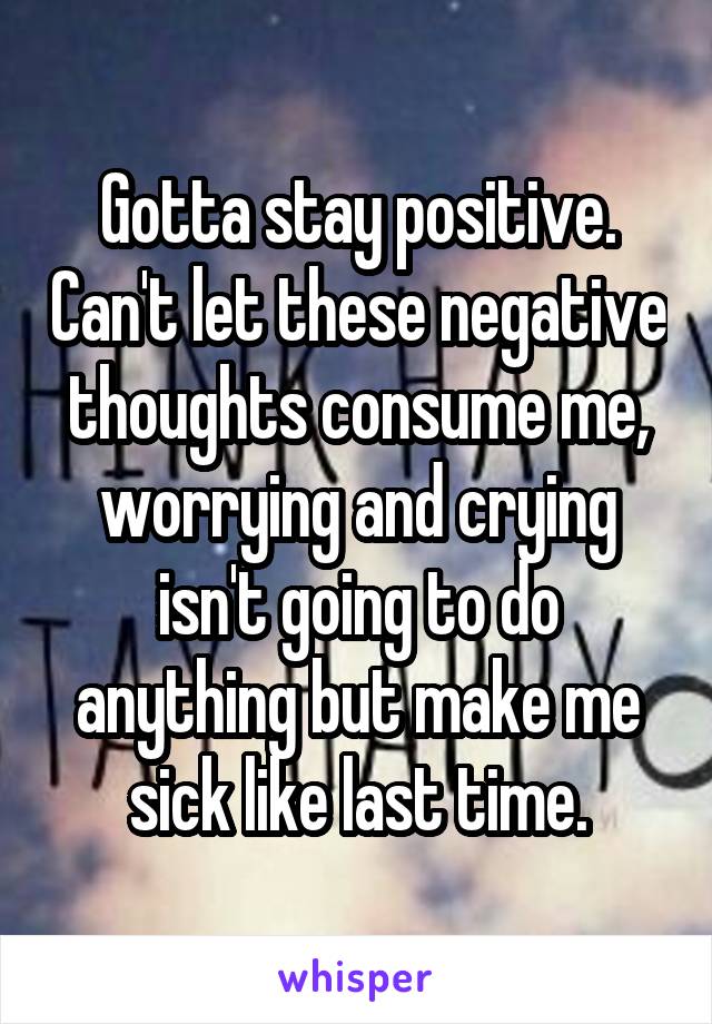 Gotta stay positive. Can't let these negative thoughts consume me, worrying and crying isn't going to do anything but make me sick like last time.