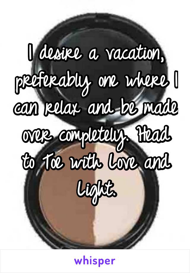 I desire a vacation, preferably one where I can relax and be made over completely. Head to Toe with Love and Light.
