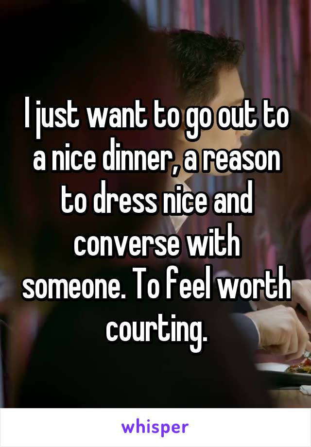 I just want to go out to a nice dinner, a reason to dress nice and converse with someone. To feel worth courting.